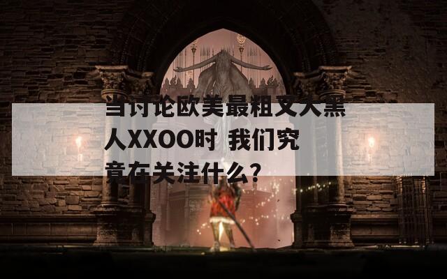 当讨论欧美最粗又大黑人XXOO时 我们究竟在关注什么？