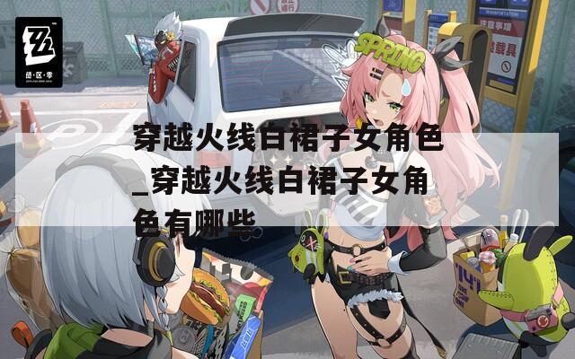 穿越火线白裙子女角色_穿越火线白裙子女角色有哪些