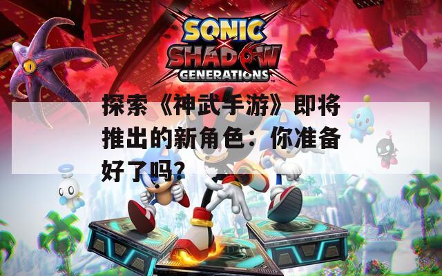 探索《神武手游》即将推出的新角色：你准备好了吗？