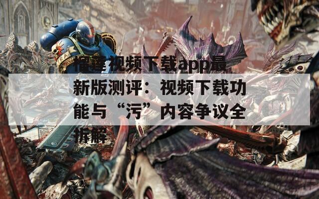 榴莲视频下载app最新版测评：视频下载功能与“污”内容争议全拆解
