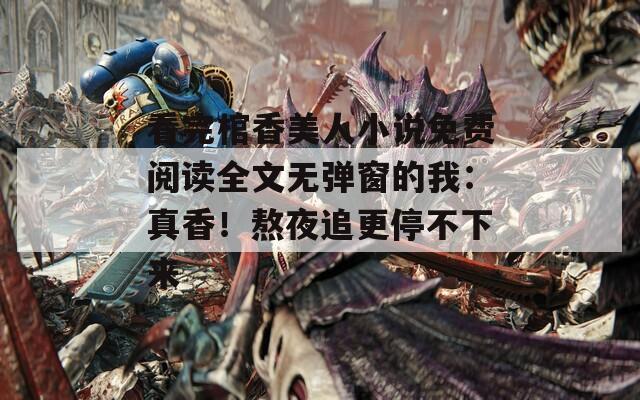 看完棺香美人小说免费阅读全文无弹窗的我：真香！熬夜追更停不下来