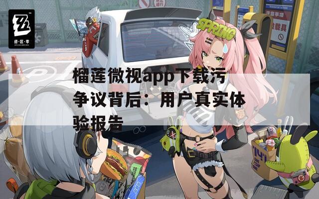 榴莲微视app下载污争议背后：用户真实体验报告