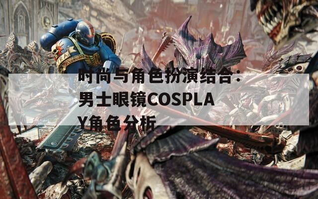 时尚与角色扮演结合：男士眼镜COSPLAY角色分析