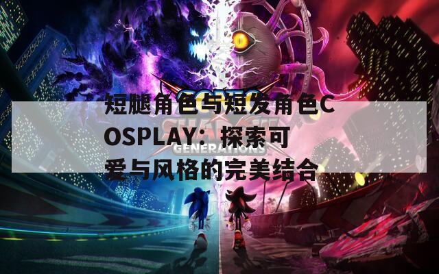 短腿角色与短发角色COSPLAY：探索可爱与风格的完美结合