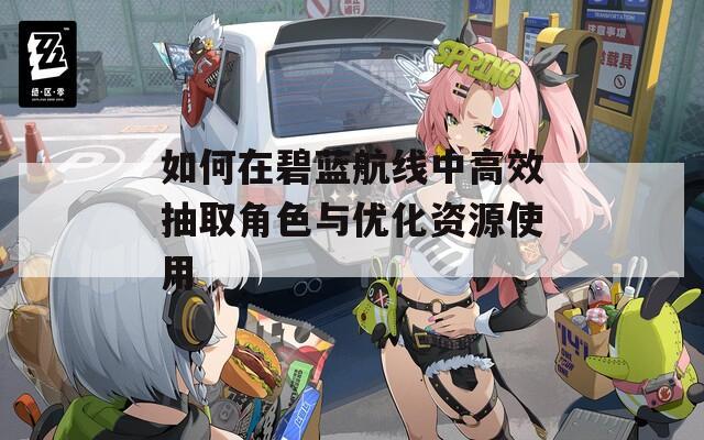 如何在碧蓝航线中高效抽取角色与优化资源使用