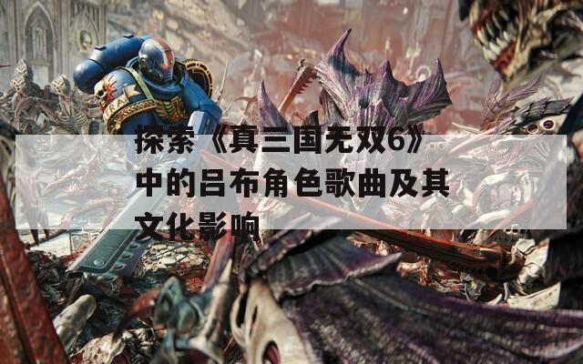 探索《真三国无双6》中的吕布角色歌曲及其文化影响
