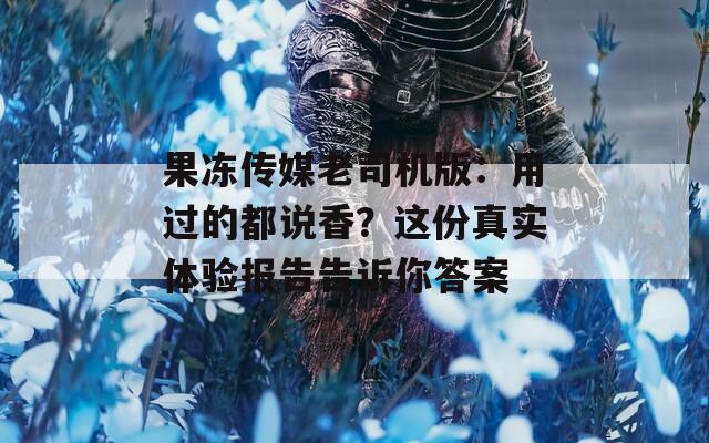 果冻传媒老司机版：用过的都说香？这份真实体验报告告诉你答案
