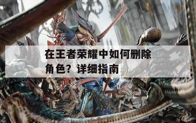 在王者荣耀中如何删除角色？详细指南