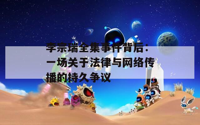李宗瑞全集事件背后：一场关于法律与网络传播的持久争议