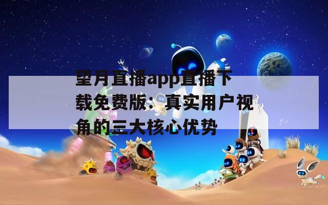 望月直播app直播下载免费版：真实用户视角的三大核心优势