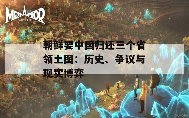 朝鲜要中国归还三个省领土图：历史、争议与现实博弈