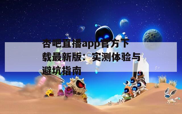 杏吧直播app官方下载最新版：实测体验与避坑指南