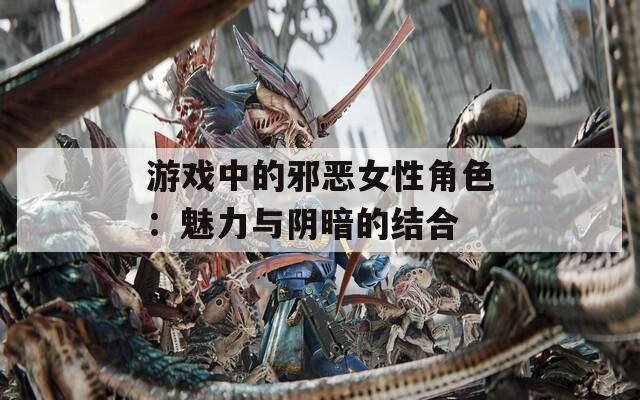 游戏中的邪恶女性角色：魅力与阴暗的结合