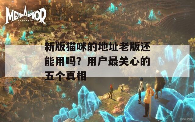 新版猫咪的地址老版还能用吗？用户最关心的五个真相