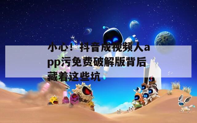 小心！抖音成视频人app污免费破解版背后藏着这些坑