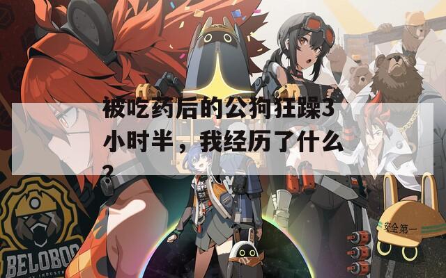 被吃药后的公狗狂躁3小时半，我经历了什么？