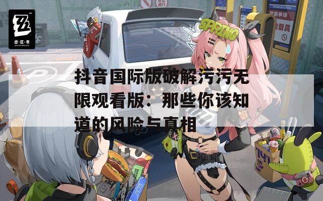 抖音国际版破解污污无限观看版：那些你该知道的风险与真相