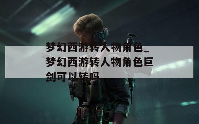 梦幻西游转人物角色_梦幻西游转人物角色巨剑可以转吗