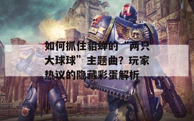 如何抓住貂蝉的“两只大球球”主题曲？玩家热议的隐藏彩蛋解析