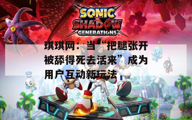 琪琪网：当“把腿张开被舔得死去活来”成为用户互动新玩法