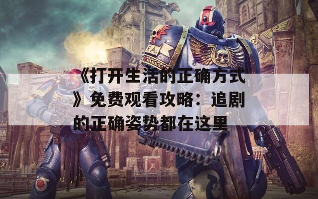 《打开生活的正确方式》免费观看攻略：追剧的正确姿势都在这里