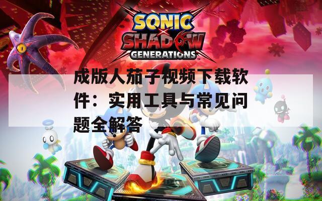 成版人茄子视频下载软件：实用工具与常见问题全解答
