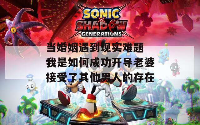 当婚姻遇到现实难题 我是如何成功开导老婆接受了其他男人的存在