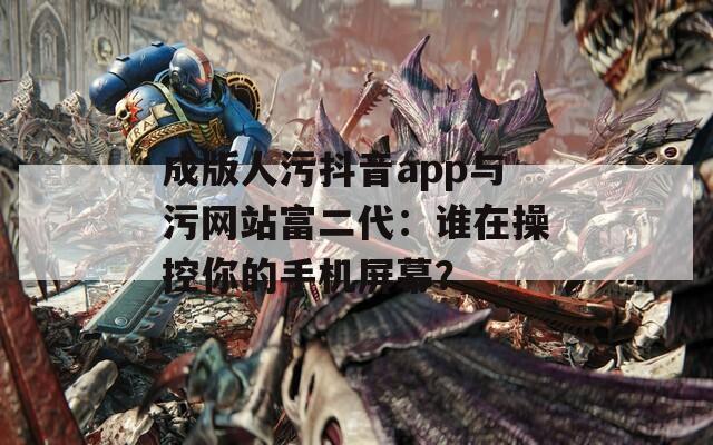 成版人污抖音app与污网站富二代：谁在操控你的手机屏幕？