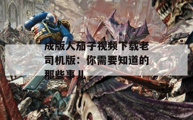 成版人茄子视频下载老司机版：你需要知道的那些事儿