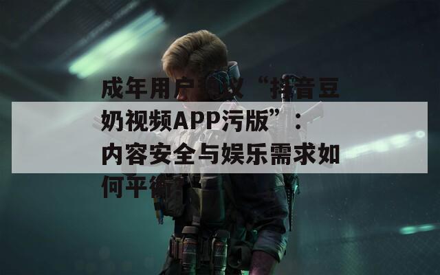 成年用户热议“抖音豆奶视频APP污版”：内容安全与娱乐需求如何平衡？