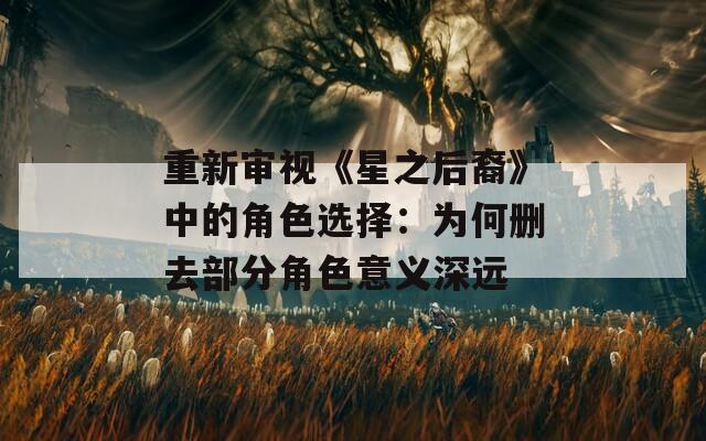 重新审视《星之后裔》中的角色选择：为何删去部分角色意义深远
