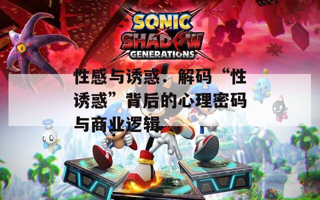 性感与诱惑：解码“性诱惑”背后的心理密码与商业逻辑
