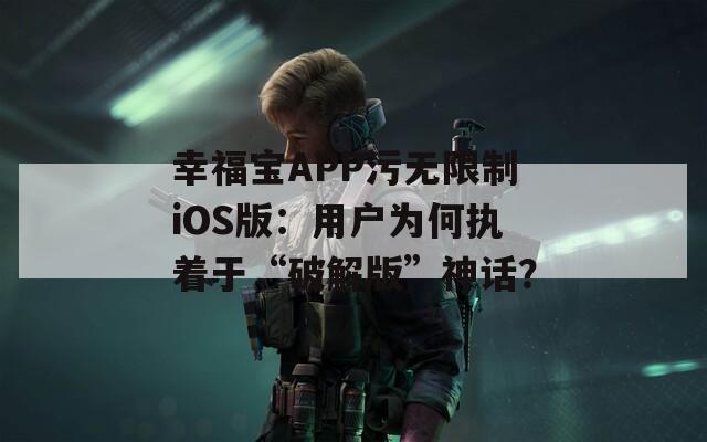 幸福宝APP污无限制iOS版：用户为何执着于“破解版”神话？