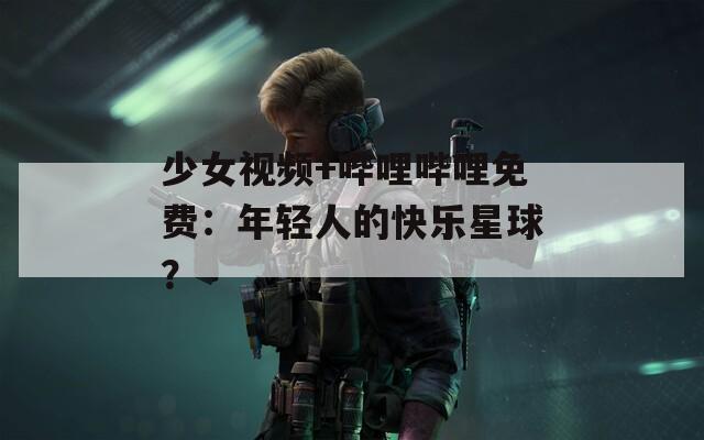 少女视频+哔哩哔哩免费：年轻人的快乐星球？