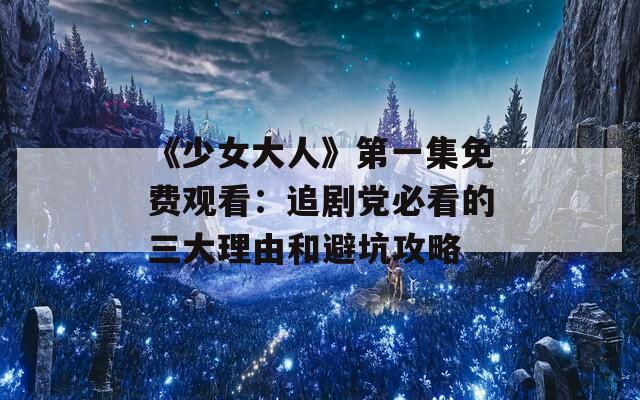 《少女大人》第一集免费观看：追剧党必看的三大理由和避坑攻略