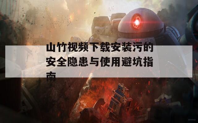 山竹视频下载安装污的安全隐患与使用避坑指南