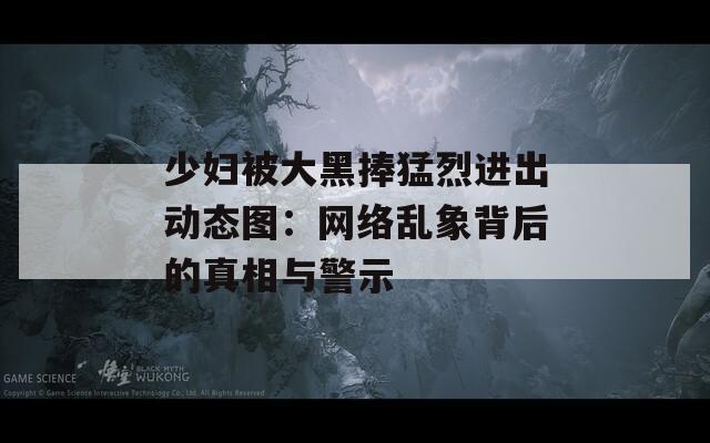 少妇被大黑捧猛烈进出动态图：网络乱象背后的真相与警示