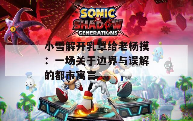 小雪解开乳罩给老杨摸：一场关于边界与误解的都市寓言