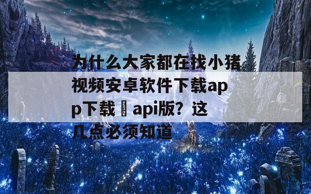 为什么大家都在找小猪视频安卓软件下载app下载汅api版？这几点必须知道
