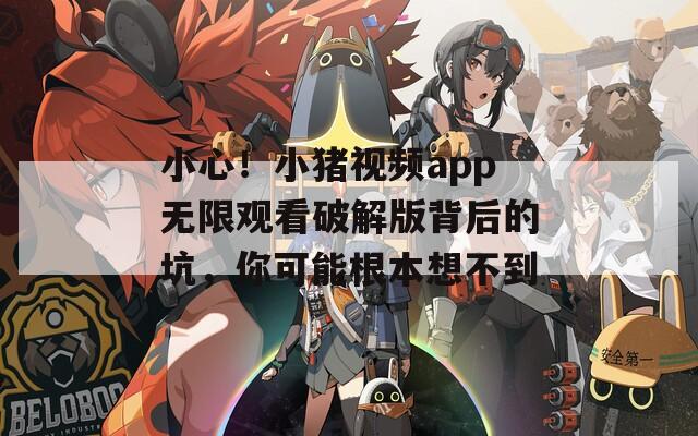 小心！小猪视频app无限观看破解版背后的坑，你可能根本想不到