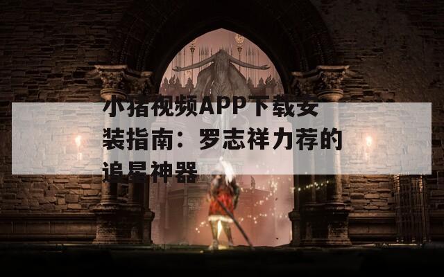 小猪视频APP下载安装指南：罗志祥力荐的追星神器