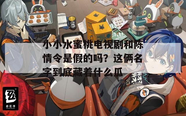 小小水蜜桃电视剧和陈情令是假的吗？这俩名字到底藏着什么瓜