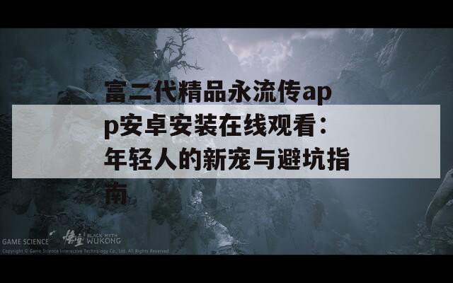 富二代精品永流传app安卓安装在线观看：年轻人的新宠与避坑指南