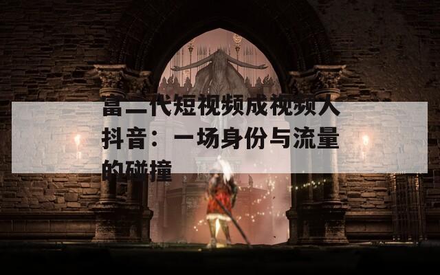 富二代短视频成视频人抖音：一场身份与流量的碰撞