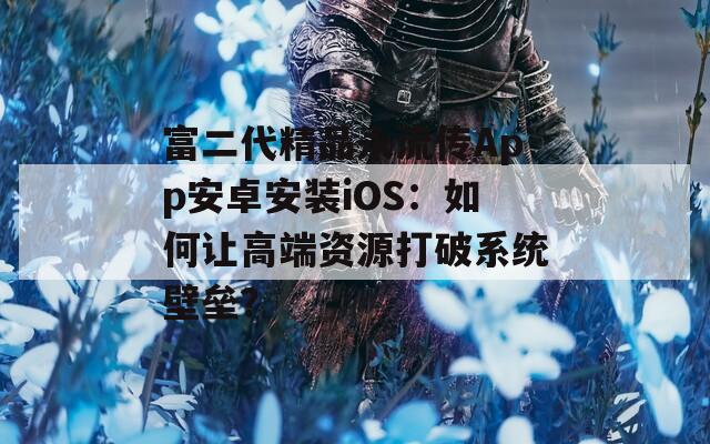 富二代精品永流传App安卓安装iOS：如何让高端资源打破系统壁垒？