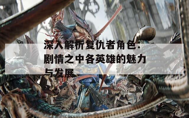 深入解析复仇者角色：剧情之中各英雄的魅力与发展
