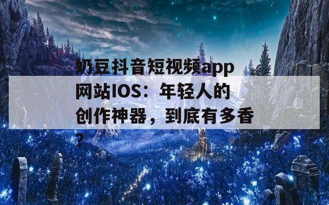 奶豆抖音短视频app网站IOS：年轻人的创作神器，到底有多香？
