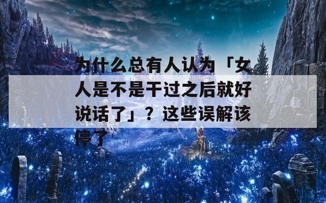 为什么总有人认为「女人是不是干过之后就好说话了」？这些误解该停了
