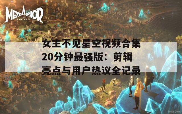 女主不见星空视频合集20分钟最强版：剪辑亮点与用户热议全记录