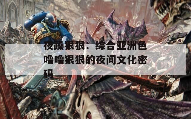 夜躁狠狠：综合亚洲色噜噜狠狠的夜间文化密码